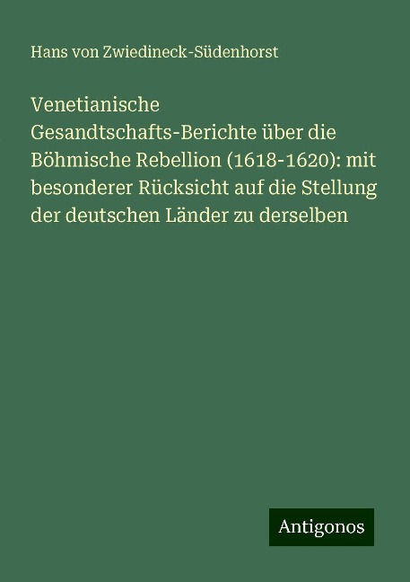 Venetianische Gesandtschafts-Berichte über die Böhmische Rebellion (1618-1620): mit besonderer Rücksicht auf die Stellung der deutschen Länder zu derselben - Hans von Zwiedineck-Südenhorst