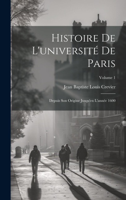 Histoire De L'université De Paris: Depuis Son Origine Jusqu'en L'année 1600; Volume 1 - Jean Baptiste Louis Crevier
