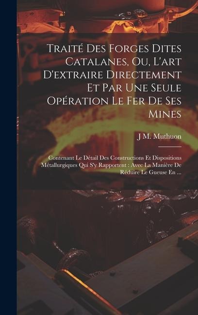 Traité Des Forges Dites Catalanes, Ou, L'art D'extraire Directement Et Par Une Seule Opération Le Fer De Ses Mines: Contenant Le Détail Des Constructi - J. M. Muthuon