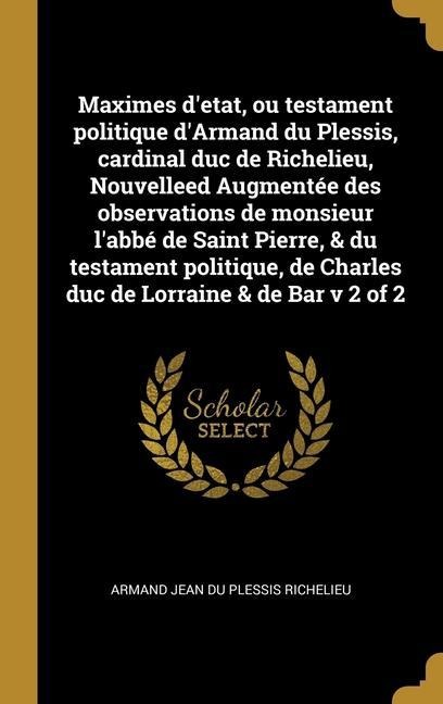 Maximes d'etat, ou testament politique d'Armand du Plessis, cardinal duc de Richelieu, Nouvelleed Augmentée des observations de monsieur l'abbé de Saint Pierre, & du testament politique, de Charles duc de Lorraine & de Bar v 2 of 2 - Armand Jean Du Plessis Richelieu