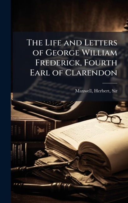 The Life and Letters of George William Frederick, Fourth Earl of Clarendon - Herbert Maxwell
