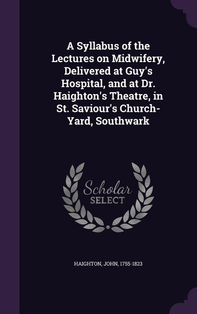 A Syllabus of the Lectures on Midwifery, Delivered at Guy's Hospital, and at Dr. Haighton's Theatre, in St. Saviour's Church-Yard, Southwark - John Haighton