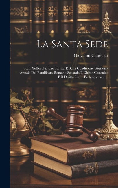 La Santa Sede: Studi Sull'evoluzione Storica E Sulla Condizione Giuridica Attuale Del Pontificato Romano Secondo Il Diritto Canonico - Giovanni Castellari