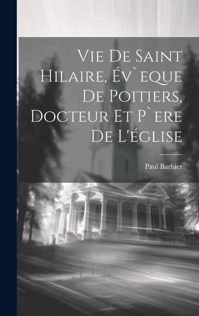 Vie De Saint Hilaire, Év`eque De Poitiers, Docteur Et P`ere De L'église - Paul Barbier