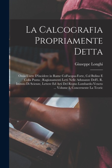 La Calcografia Propriamente Detta: Ossia L'arte D'incidere in Rame Coll'acqua-Forte, Col Bulino E Colla Punta; Ragionamenti Letti Nelle Adunanze Dell' - Giuseppe Longhi