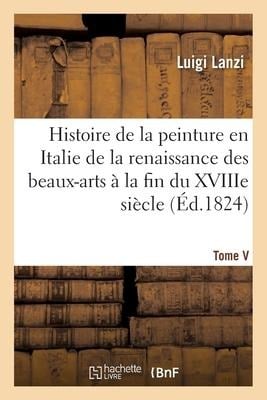 Histoire de la Peinture En Italie de la Renaissance Des Beaux-Arts À La Fin Du Xviiie. Tome V - Luigi Lanzi