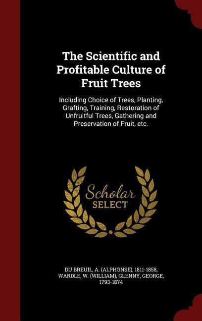 The Scientific and Profitable Culture of Fruit Trees: Including Choice of Trees, Planting, Grafting, Training, Restoration of Unfruitful Trees, Gather - Wardle W. (William), George Glenny
