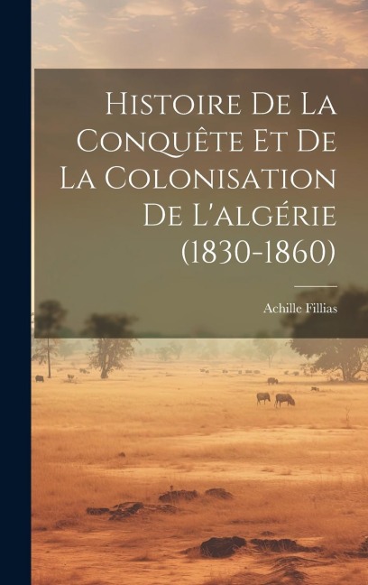 Histoire De La Conquête Et De La Colonisation De L'algérie (1830-1860) - Achille Fillias