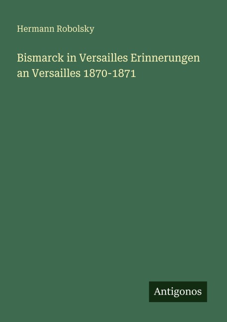 Bismarck in Versailles Erinnerungen an Versailles 1870-1871 - Hermann Robolsky