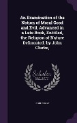 An Examination of the Notion of Moral Good and Evil, Advanced in a Late Book, Entitled, the Religion of Nature Delineated. by John Clarke, - John Clarke