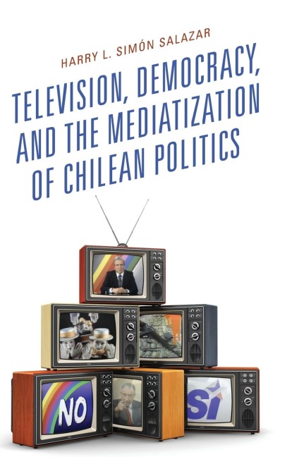 Television, Democracy, and the Mediatization of Chilean Politics - Harry L. Simón Salazar