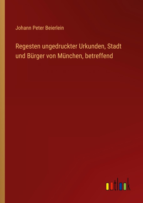 Regesten ungedruckter Urkunden, Stadt und Bürger von München, betreffend - Johann Peter Beierlein