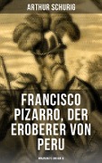 Francisco Pizarro, der Eroberer von Peru: Romanhafte Biografie - Arthur Schurig
