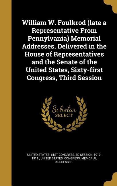 William W. Foulkrod (late a Representative From Pennylvania) Memorial Addresses. Delivered in the House of Representatives and the Senate of the Unite - 