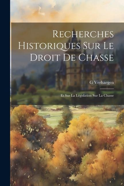 Recherches Historiques Sur Le Droit De Chasse: Et Sur La Législation Sur La Chasse - G. Verhaegen