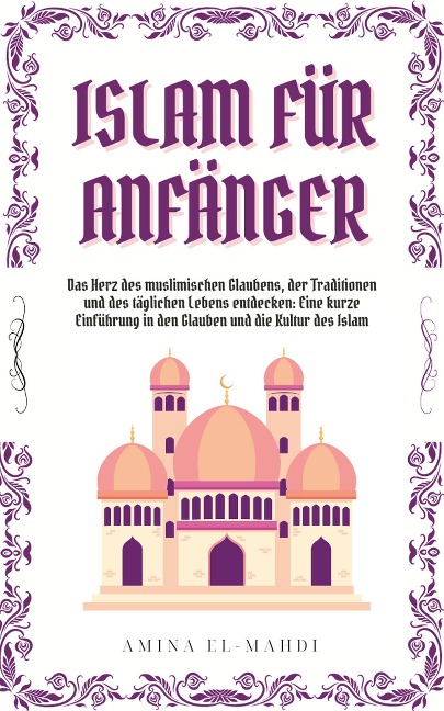 ISLAM FÜR ANFÄNGER: Das Herz des muslimischen Glaubens, der Traditionen und des täglichen Lebens entdecken - Eine kurze Einführung in den Glauben und die Kultur des Islam - Amina El-Mahdi