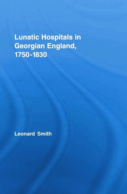 Lunatic Hospitals in Georgian England, 1750-1830 - Leonard Smith