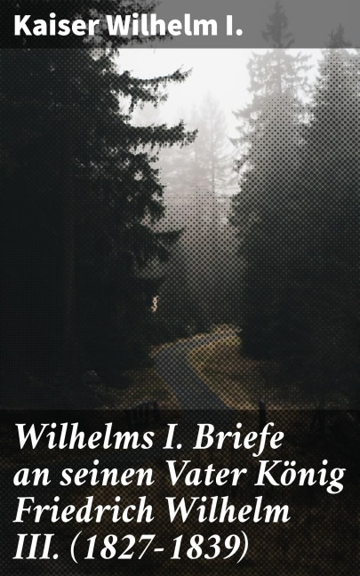 Wilhelms I. Briefe an seinen Vater König Friedrich Wilhelm III. (1827-1839) - Kaiser Wilhelm I.