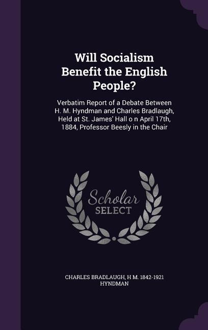 Will Socialism Benefit the English People?: Verbatim Report of a Debate Between H. M. Hyndman and Charles Bradlaugh, Held at St. James' Hall o n April - Charles Bradlaugh, H. M. Hyndman