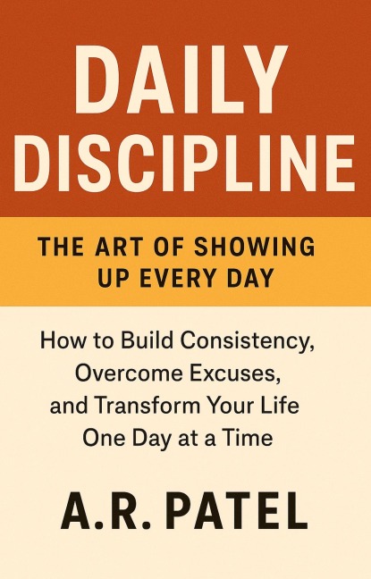Daily Discipline: The Art of Showing Up Every Day. How to Build Consistency, Overcome Excuses, and Transform Your Life One Day at a Time - A. R. Patel