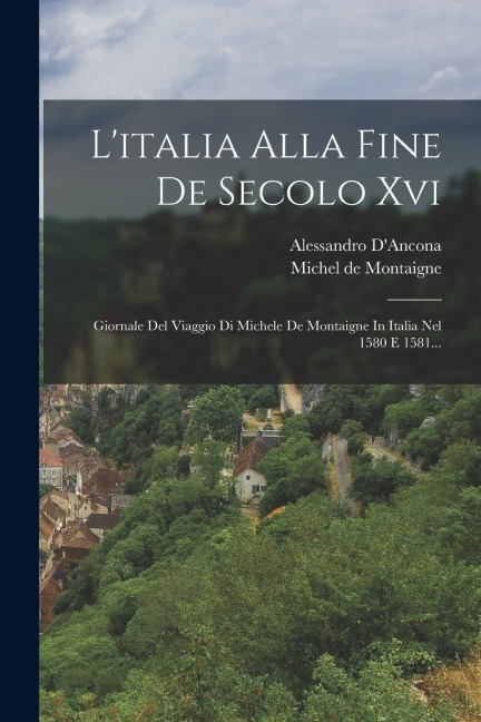 L'italia Alla Fine De Secolo Xvi: Giornale Del Viaggio Di Michele De Montaigne In Italia Nel 1580 E 1581... - Michel Montaigne, Alessandro D'Ancona
