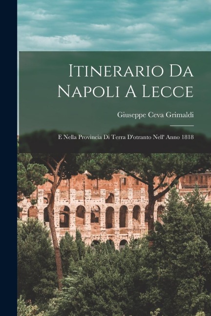 Itinerario Da Napoli A Lecce: E Nella Provincia Di Terra D'otranto Nell' Anno 1818 - Giuseppe Ceva Grimaldi