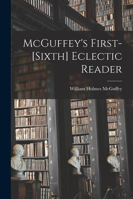 McGuffey's First-[sixth] Eclectic Reader - William Holmes Mcguffey