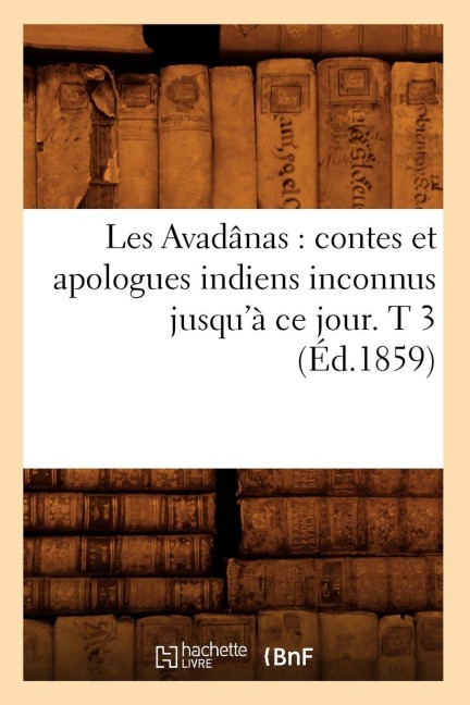 Les Avadânas: Contes Et Apologues Indiens Inconnus Jusqu'à CE Jour. T 3 (Éd.1859) - Collectif