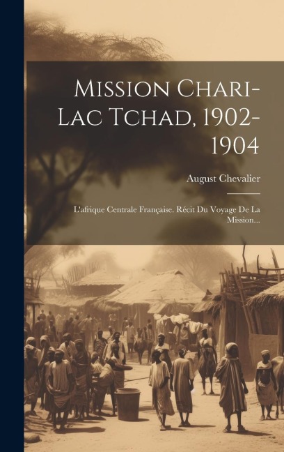 Mission Chari-lac Tchad, 1902-1904: L'afrique Centrale Française. Récit Du Voyage De La Mission... - August Chevalier