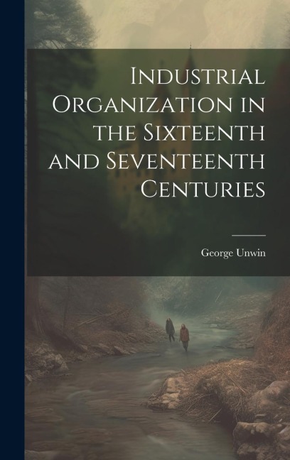 Industrial Organization in the Sixteenth and Seventeenth Centuries - George Unwin