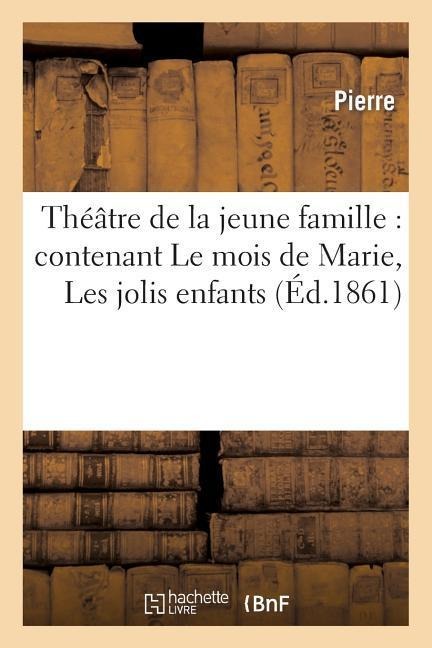 Théâtre de la Jeune Famille: Contenant Le Mois de Marie, Les Jolis Enfants, Une Farce de Collège - Pierre