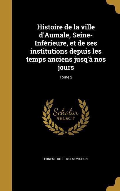Histoire de la ville d'Aumale, Seine-Inférieure, et de ses institutions depuis les temps anciens jusq'à nos jours; Tome 2 - Ernest Semichon