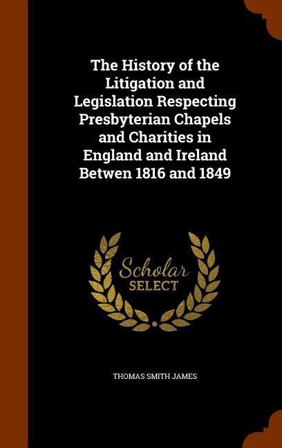 The History of the Litigation and Legislation Respecting Presbyterian Chapels and Charities in England and Ireland Betwen 1816 and 1849 - Thomas Smith James