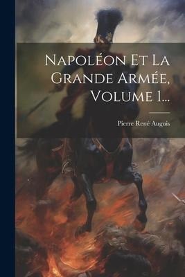 Napoléon Et La Grande Armée, Volume 1... - Pierre René Auguis