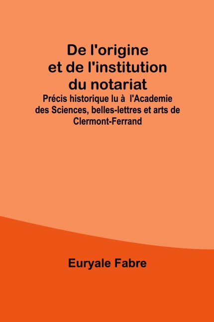 De l'origine et de l'institution du notariat; Précis historique lu à l'Academie des Sciences, belles-lettres et arts de Clermont-Ferrand - Euryale Fabre