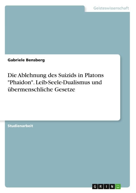 Die Ablehnung des Suizids in Platons "Phaidon". Leib-Seele-Dualismus und übermenschliche Gesetze - Gabriele Bensberg