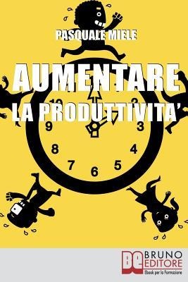 Aumentare la Produttività: Come Organizzare la Gestione del Tempo e delle Risorse per Ottimizzare le Tue Capacità Produttive - Pasquale Miele