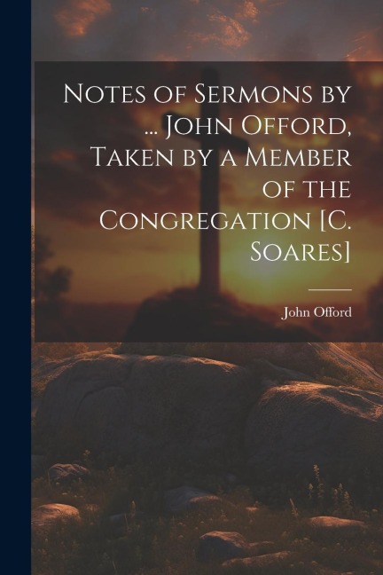 Notes of Sermons by ... John Offord, Taken by a Member of the Congregation [C. Soares] - John Offord