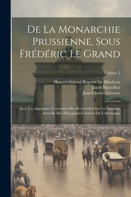 De La Monarchie Prussienne, Sous Frédéric Le Grand: Avec Un Appendice Contenant Des Recherches Sur La Situation Actuelle Des Principales Contrées De L - Honoré-Gabriel Riquetti De Mirabeau, Jakob Mauvillon, Jean-Charles Laveaux