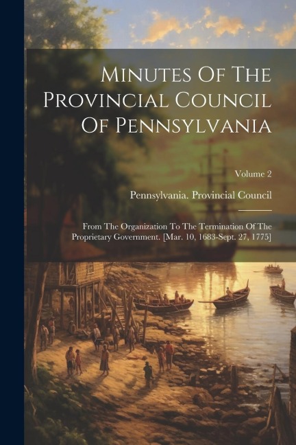 Minutes Of The Provincial Council Of Pennsylvania: From The Organization To The Termination Of The Proprietary Government. [mar. 10, 1683-sept. 27, 17 - Pennsylvania Provincial Council