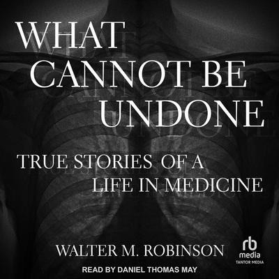 What Cannot Be Undone: True Stories of a Life in Medicine - Walter M. Robinson