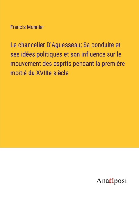 Le chancelier D'Aguesseau; Sa conduite et ses idées politiques et son influence sur le mouvement des esprits pendant la première moitié du XVIIIe siècle - Francis Monnier