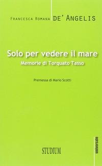 Solo per vedere il mare. Memorie di Torquato Tasso - Francesca Romana De' Angelis