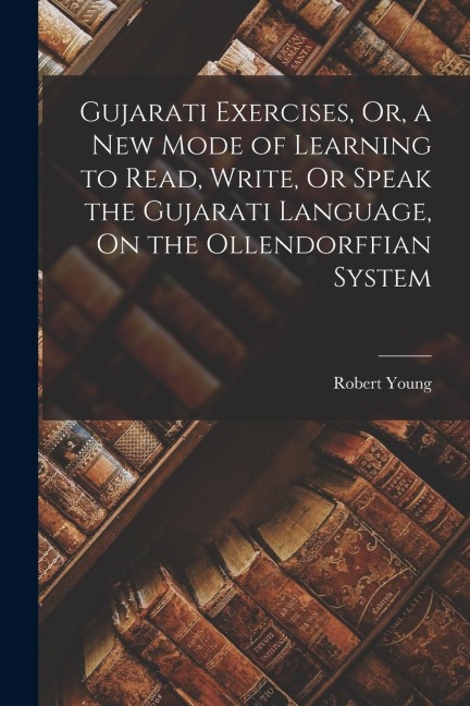 Gujarati Exercises, Or, a New Mode of Learning to Read, Write, Or Speak the Gujarati Language, On the Ollendorffian System - Robert Young