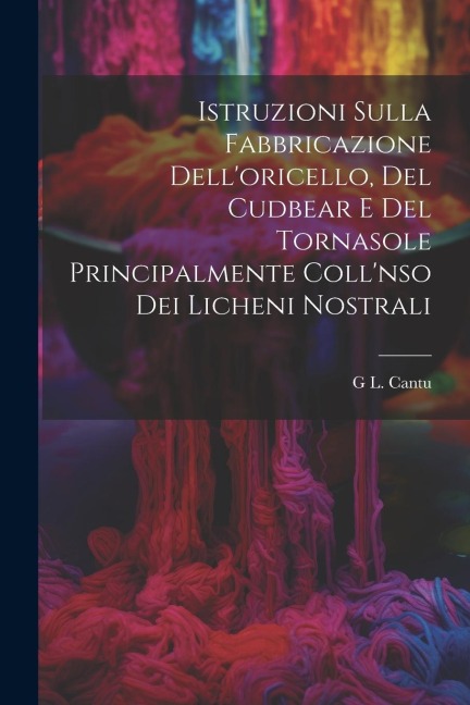 Istruzioni Sulla Fabbricazione Dell'oricello, Del Cudbear E Del Tornasole Principalmente Coll'nso Dei Licheni Nostrali - G. L. Cantu