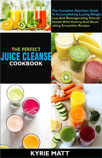 The Perfect Juice Cleanse Cookbook:The Complete Nutrition Guide To Accomplishing Lasting Weight Loss And Reinvigorating Overall Health With Yummy And Nourishing Smoothies Recipes - Kyrie Matt