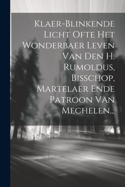 Klaer-blinkende Licht Ofte Het Wonderbaer Leven Van Den H. Rumoldus, Bisschop, Martelaer Ende Patroon Van Mechelen... - Anonymous