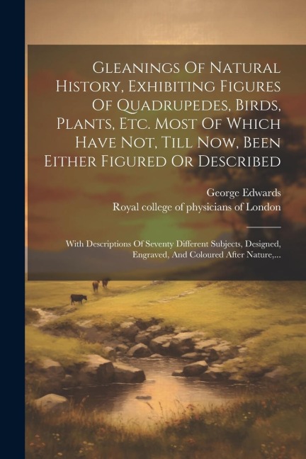 Gleanings Of Natural History, Exhibiting Figures Of Quadrupedes, Birds, Plants, Etc. Most Of Which Have Not, Till Now, Been Either Figured Or Describe - George Edwards