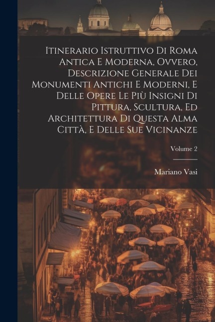 Itinerario istruttivo di Roma antica e moderna, ovvero, Descrizione generale dei monumenti antichi e moderni, e delle opere le più insigni di pittura, scultura, ed architettura di questa alma città, e delle sue vicinanze; Volume 2 - Mariano Vasi