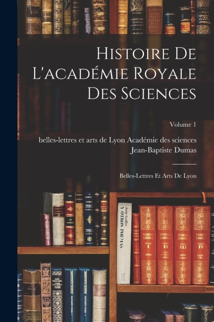 Histoire De L'académie Royale Des Sciences: Belles-Lettres Et Arts De Lyon; Volume 1 - Jean-Baptiste Dumas
